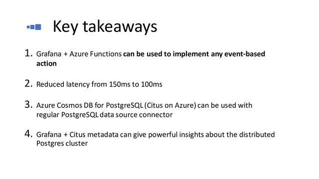 Key takeaways
1. Grafana + Azure Functions can be used to implement any event-based
action
2. Reduced latency from 150ms to 100ms
3. Azure Cosmos DB for PostgreSQL (Citus on Azure) can be used with
regular PostgreSQL data source connector
4. Grafana + Citus metadata can give powerful insights about the distributed
Postgres cluster
