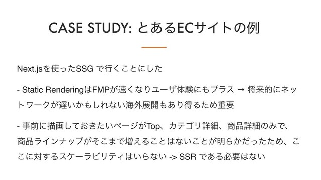 CASE STUDY: ͱ͋ΔECαΠτͷྫ
Next.jsΛ࢖ͬͨSSG Ͱߦ͘͜ͱʹͨ͠
- Static Rendering͸FMP͕଎͘ͳΓϢʔβମݧʹ΋ϓϥε → কདྷతʹωο
τϫʔΫ͕஗͍͔΋͠Εͳ͍ւ֎ల։΋͋ΓಘΔͨΊॏཁ
- ࣄલʹඳը͓͖͍ͯͨ͠ϖʔδ͕TopɺΧςΰϦৄࡉɺ঎඼ৄࡉͷΈͰɺ
঎඼ϥΠϯφοϓ͕ͦ͜·Ͱ૿͑Δ͜ͱ͸ͳ͍͜ͱ͕໌Β͔ͩͬͨͨΊɺ͜
͜ʹର͢ΔεέʔϥϏϦςΟ͸͍Βͳ͍ -> SSR Ͱ͋Δඞཁ͸ͳ͍
