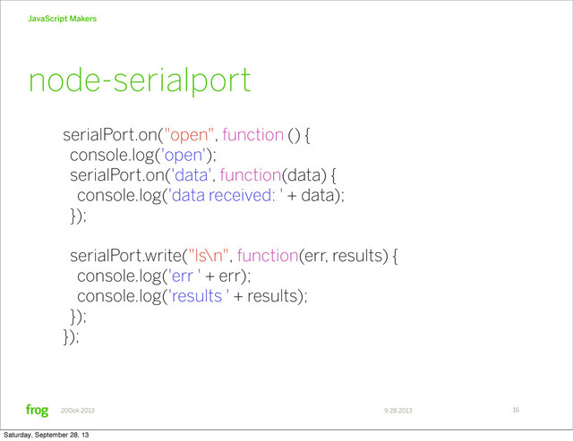 9 28 2013
200ok 2013
JavaScript Makers
16
serialPort.on("open", function () {
console.log('open');
serialPort.on('data', function(data) {
console.log('data received: ' + data);
});
serialPort.write("ls\n", function(err, results) {
console.log('err ' + err);
console.log('results ' + results);
});
});
node-serialport
Saturday, September 28, 13
