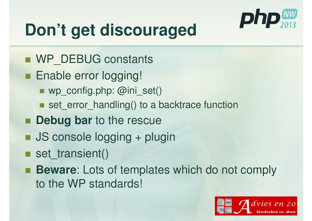 Don’t get discouraged
WP_DEBUG constants
Enable error logging!
wp_config.php: @ini_set()
set_error_handling() to a backtrace function
Debug bar to the rescue
JS console logging + plugin
set_transient()
Beware: Lots of templates which do not comply
to the WP standards!
