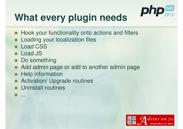What every plugin needs
Hook your functionality onto actions and filters
Loading your localization files
Load CSS
Load JS
Do something
Add admin page or add to another admin page
Help information
Activation/ Upgrade routines
Uninstall routines
...
