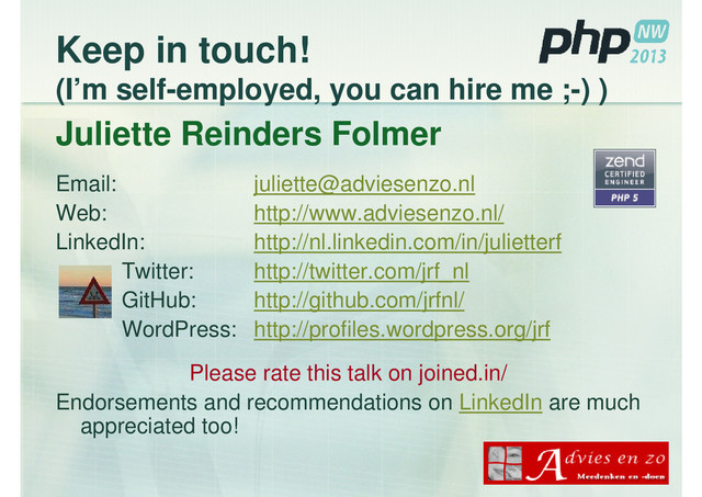 Keep in touch!
(I’m self-employed, you can hire me ;-) )
Juliette Reinders Folmer
Email: juliette@adviesenzo.nl
Web: http://www.adviesenzo.nl/
LinkedIn: http://nl.linkedin.com/in/julietterf
Twitter: http://twitter.com/jrf_nl
GitHub: http://github.com/jrfnl/
WordPress: http://profiles.wordpress.org/jrf
Please rate this talk on joined.in/
Endorsements and recommendations on LinkedIn are much
appreciated too!
