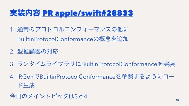 ࣮૷಺༰ PR apple/swift#28833
1. ௨ৗͷϓϩτίϧίϯϑΥʔϚϯεͷଞʹ
BuiltinProtocolConformanceͷ֓೦Λ௥Ճ
2. ܕਪ࿦ثͷରԠ
3. ϥϯλΠϜϥΠϒϥϦʹBuiltinProtocolConformanceΛ࣮૷
4. IRGenͰBuiltinProtocolConformanceΛࢀর͢ΔΑ͏ʹίʔ
υੜ੒
ࠓ೔ͷϝΠϯτϐοΫ͸3ͱ4
12
