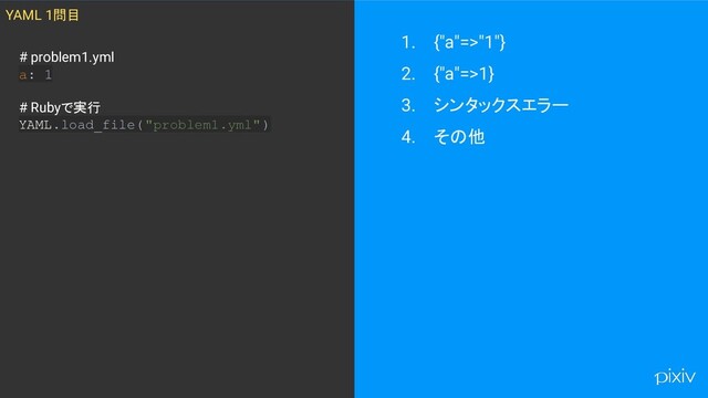 1. {"a"=>"1"}
2. {"a"=>1}
3. シンタックスエラー
4. その他
YAML 1問目
# problem1.yml
a: 1
# Rubyで実行
YAML.load_file("problem1.yml" )

