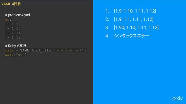 1. [1.9, 1.10, 1.11, 1.12]
2. [1.9, 1.1, 1.11, 1.12]
3. [1.90, 1.10, 1.11, 1.12]
4. シンタックスエラー
YAML 4問目
# problem4.yml
go:
- 1.9
- 1.10
- 1.11
- 1.12
# Rubyで実行
data = YAML.load_file("problem4.yml" )
data["go"]
