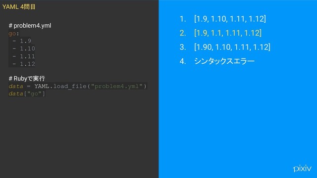 1. [1.9, 1.10, 1.11, 1.12]
2. [1.9, 1.1, 1.11, 1.12]
3. [1.90, 1.10, 1.11, 1.12]
4. シンタックスエラー
YAML 4問目
# problem4.yml
go:
- 1.9
- 1.10
- 1.11
- 1.12
# Rubyで実行
data = YAML.load_file("problem4.yml" )
data["go"]
