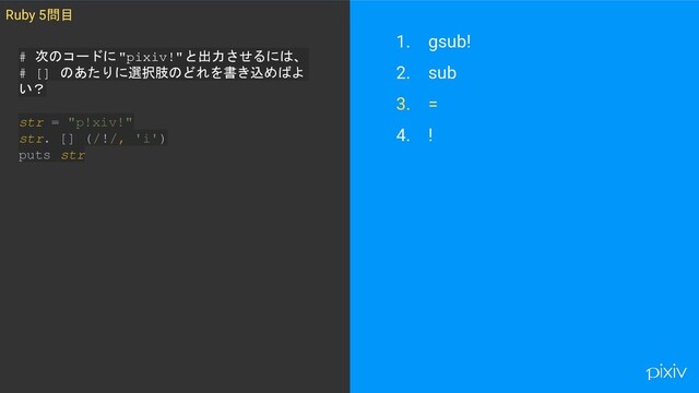 1. gsub!
2. sub
3. =
4. !
Ruby 5問目
# 次のコードに"pixiv!"と出力させるには、
# [] のあたりに選択肢のどれを書き込めばよ
い？
str = "p!xiv!"
str. [] (/!/, 'i')
puts str
