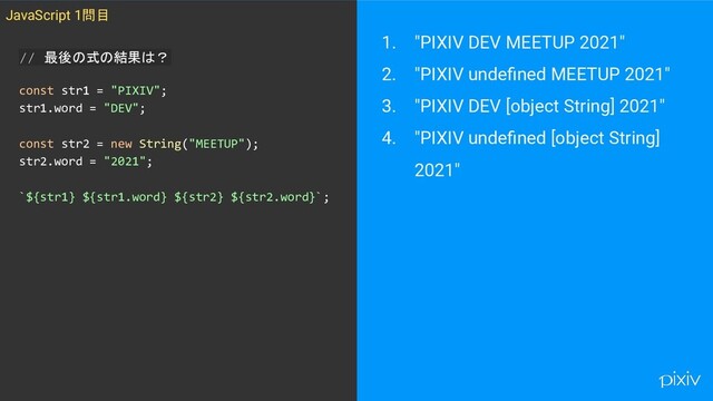 1. "PIXIV DEV MEETUP 2021"
2. "PIXIV undeﬁned MEETUP 2021"
3. "PIXIV DEV [object String] 2021"
4. "PIXIV undeﬁned [object String]
2021"
JavaScript 1問目
// 最後の式の結果は？
const str1 = "PIXIV";
str1.word = "DEV";
const str2 = new String("MEETUP");
str2.word = "2021";
`${str1} ${str1.word} ${str2} ${str2.word}`;
