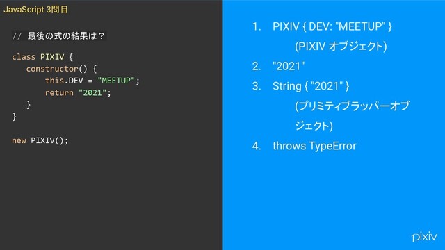 1. PIXIV { DEV: "MEETUP" }
(PIXIV オブジェクト)
2. "2021"
3. String { "2021" }
(プリミティブラッパーオブ
ジェクト)
4. throws TypeError
// 最後の式の結果は？
class PIXIV {
constructor() {
this.DEV = "MEETUP";
return "2021";
}
}
new PIXIV();
JavaScript 3問目
