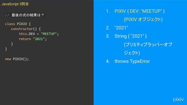 // 最後の式の結果は？
class PIXIV {
constructor() {
this.DEV = "MEETUP";
return "2021";
}
}
new PIXIV();
1. PIXIV { DEV: "MEETUP" }
(PIXIV オブジェクト)
2. "2021"
3. String { "2021" }
(プリミティブラッパーオブ
ジェクト)
4. throws TypeError
JavaScript 3問目

