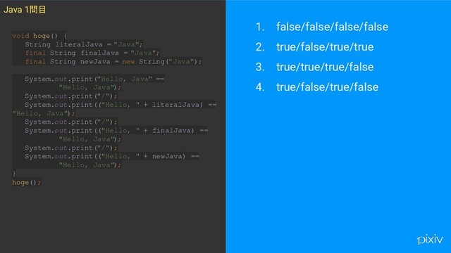 1. false/false/false/false
2. true/false/true/true
3. true/true/true/false
4. true/false/true/false
Java 1問目
void hoge() {
String literalJava = "Java";
final String finalJava = "Java";
final String newJava = new String("Java");
System.out.print("Hello, Java" ==
"Hello, Java");
System.out.print("/");
System.out.print(("Hello, " + literalJava) ==
"Hello, Java");
System.out.print("/");
System.out.print(("Hello, " + finalJava) ==
"Hello, Java");
System.out.print("/");
System.out.print(("Hello, " + newJava) ==
"Hello, Java");
}
hoge();
