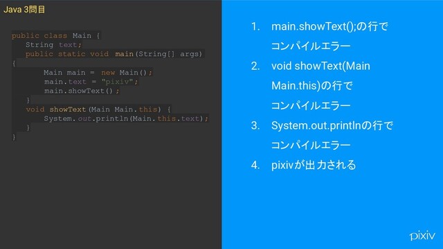 1. main.showText();の行で
コンパイルエラー
2. void showText(Main
Main.this)の行で
コンパイルエラー
3. System.out.printlnの行で
コンパイルエラー
4. pixivが出力される
Java 3問目
public class Main {
String text;
public static void main(String[] args)
{
Main main = new Main();
main.text = "pixiv";
main.showText() ;
}
void showText(Main Main.this) {
System. out.println(Main. this.text);
}
}
