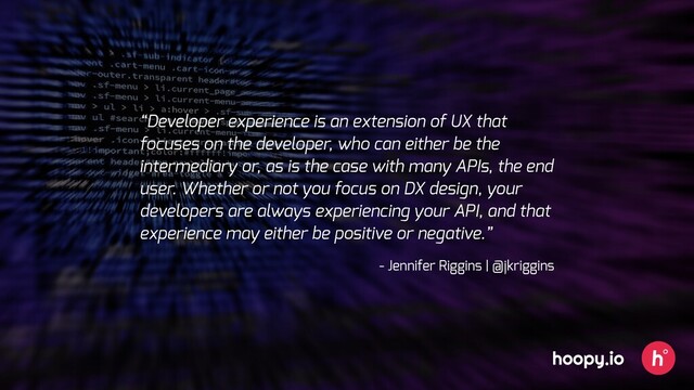 “Developer experience is an extension of UX that
focuses on the developer, who can either be the
intermediary or, as is the case with many APIs, the end
user. Whether or not you focus on DX design, your
developers are always experiencing your API, and that
experience may either be positive or negative.”
- Jennifer Riggins | @jkriggins
hoopy.io
