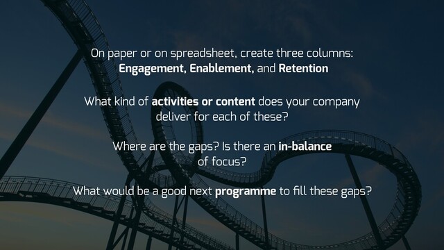 What kind of activities or content does your company
deliver for each of these?
Where are the gaps? Is there an in-balance
of focus?
What would be a good next programme to ﬁll these gaps?
On paper or on spreadsheet, create three columns:
Engagement, Enablement, and Retention

