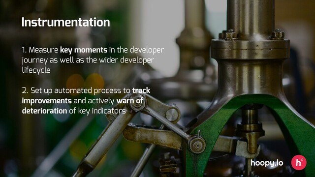 hoopy.io
Instrumentation
1. Measure key moments in the developer
journey as well as the wider developer
lifecycle
2. Set up automated process to track
improvements and actively warn of
deterioration of key indicators
