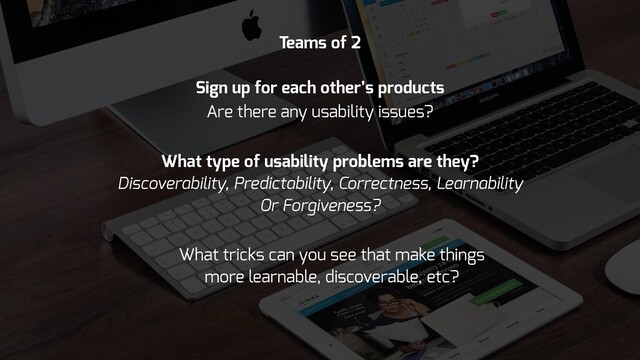 Are there any usability issues?
What type of usability problems are they?
Discoverability, Predictability, Correctness, Learnability
Or Forgiveness?
What tricks can you see that make things
more learnable, discoverable, etc?
Teams of 2
Sign up for each other’s products
