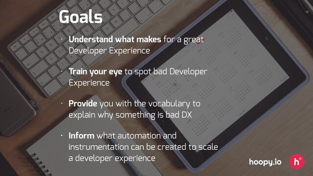 Goals
• Understand what makes for a great
Developer Experience
• Train your eye to spot bad Developer
Experience
• Provide you with the vocabulary to
explain why something is bad DX
• Inform what automation and
instrumentation can be created to scale
a developer experience hoopy.io
