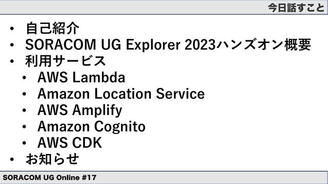 ࠓ೔࿩͢͜ͱ
• ⾃⼰紹介
• SORACOM UG Explorer 2023ハンズオン概要
• 利⽤サービス
• AWS Lambda
• Amazon Location Service
• AWS Amplify
• Amazon Cognito
• AWS CDK
• お知らせ
403"$0. 6( 0OMJOF 
