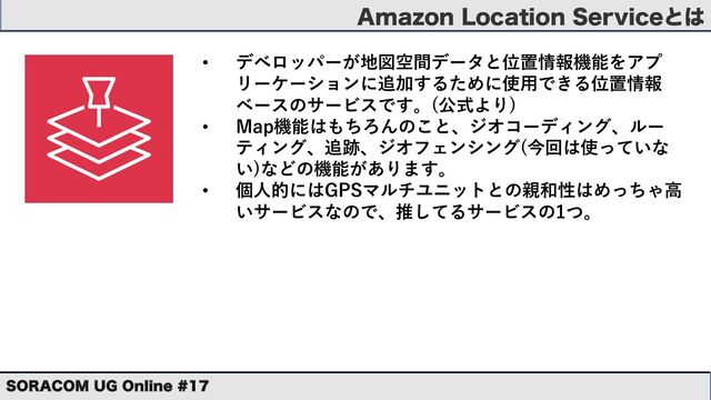 "NB[PO-PDBUJPO4FSWJDFͱ͸
403"$0. 6( 0OMJOF 
• デベロッパーが地図空間データと位置情報機能をアプ
リーケーションに追加するために使⽤できる位置情報
ベースのサービスです。(公式より)
• Map機能はもちろんのこと、ジオコーディング、ルー
ティング、追跡、ジオフェンシング(今回は使っていな
い)などの機能があります。
• 個⼈的にはGPSマルチユニットとの親和性はめっちゃ⾼
いサービスなので、推してるサービスの1つ。
