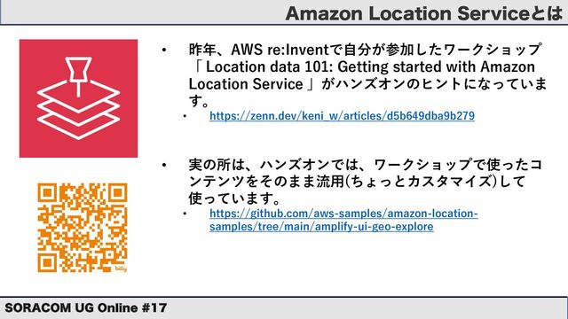 "NB[PO-PDBUJPO4FSWJDFͱ͸
403"$0. 6( 0OMJOF 
• 昨年、AWS re:Inventで⾃分が参加したワークショップ
「 Location data 101: Getting started with Amazon
Location Service 」がハンズオンのヒントになっていま
す。
• https://zenn.dev/keni_w/articles/d5b649dba9b279
• 実の所は、ハンズオンでは、ワークショップで使ったコ
ンテンツをそのまま流⽤(ちょっとカスタマイズ)して
使っています。
• https://github.com/aws-samples/amazon-location-
samples/tree/main/amplify-ui-geo-explore
