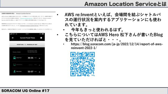 "NB[PO-PDBUJPO4FSWJDFͱ͸
403"$0. 6( 0OMJOF 
• AWS re:Inventといえば、会場間を結ぶシャトルバ
スの運⾏状況を案内するアプリケーションにも使わ
れています。
• 今年もきっと使われるはず。
• こちらについてはAWS Hero 松下さんが書いたBlog
を⾒ていただければと・・・。
• https://blog.soracom.com/ja-jp/2022/12/14/report-of-aws-
reinvent-2022-1/

