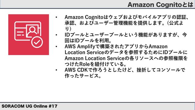 "NB[PO$PHOJUPͱ͸
403"$0. 6( 0OMJOF 
• Amazon Cognitoはウェブおよびモバイルアプリの認証、
承認、およびユーザー管理機能を提供します。(公式よ
り)
• IDプールとユーザープールという機能がありますが、今
回はIDプールを利⽤。
• AWS Amplifyで構築されたアプリからAmazon
Location Serviceのデータを参照するためにIDプールに
Amazon Location Serviceの各リソースへの参照権限を
つけたRoleを紐付けている。
• AWS CDKで作ろうとしたけど、挫折してコンソールで
作ったサービス。
