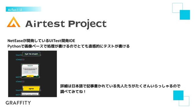 AirTestͱ͸
NetEaseが開発しているUITest開発IDE


Pythonで画像ベースで処理が書けるのでとても直感的にテストが書ける
詳細は日本語で記事書かれている先人たちがたくさんいらっしゃるので


調べてみてね！
