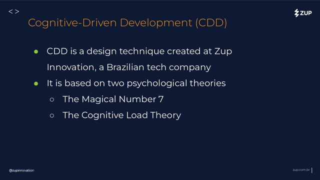 @zupinnovation zup.com.br
<>
@zupinnovation
Cognitive-Driven Development (CDD)
● CDD is a design technique created at Zup
Innovation, a Brazilian tech company
● It is based on two psychological theories
○ The Magical Number 7
○ The Cognitive Load Theory
