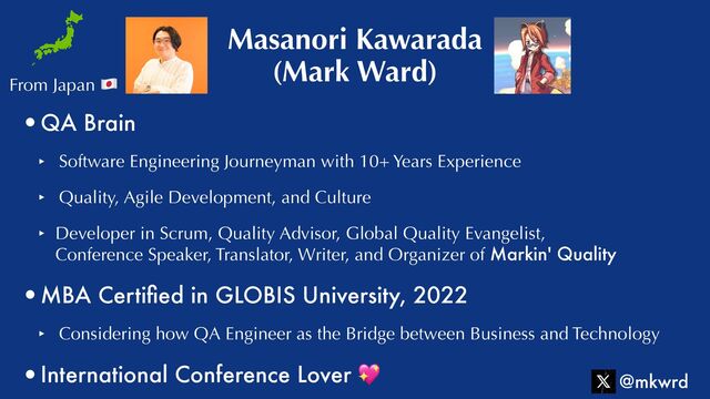 Masanori Kawarada
 
(Mark Ward)
@mkwrd
•QA Brain


‣ Software Engineering Journeyman with 10+ Years Experience


‣ Quality, Agile Development, and Culture


‣ Developer in Scrum, Quality Advisor, Global Quality Evangelist,
 
Conference Speaker, Translator, Writer, and Organizer of Markin' Quality


•MBA Certi
fi
ed in GLOBIS University, 2022


‣ Considering how QA Engineer as the Bridge between Business and Technology


•International Conference Lover 💖
From Japan 🇯🇵
