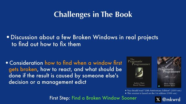 •Discussion about a few Broken Windows in real projects
 
to
fi
nd out how to
fi
x them
Challenges in The Book
@mkwrd
• You should read "20th Anniversary Edition" (2019 ver.)


• This session is based on the 1st edition (1999 ver.)
•Consideration how to
fi
nd when a window
fi
rst
gets broken, how to react, and what should be
done if the result is caused by someone else's
decision or a management edict
First Step: Find a Broken Window Sooner
