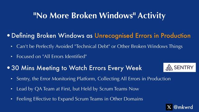 •De
fi
ning Broken Windows as Unrecognised Errors in Production


‣ Can't be Perfectly Avoided "Technical Debt" or Other Broken Windows Things


‣ Focused on "All Errors Identi
fi
ed"


•30 Mins Meeting to Watch Errors Every Week


‣ Sentry, the Error Monitoring Platform, Collecting All Errors in Production


‣ Lead by QA Team at First, but Held by Scrum Teams Now


‣ Feeling Effective to Expand Scrum Teams in Other Domains
"No More Broken Windows" Activity
@mkwrd
