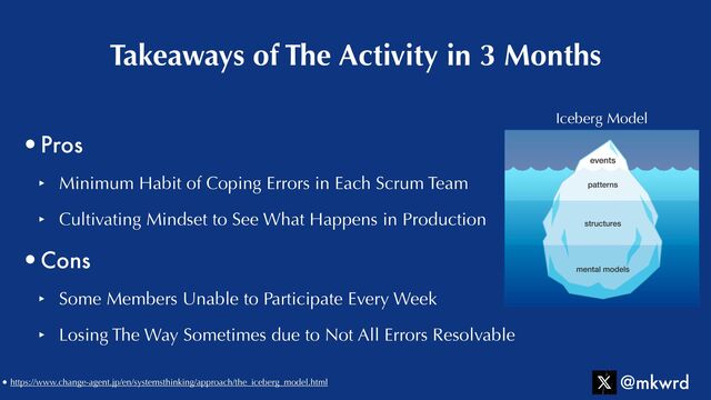 •Pros


‣ Minimum Habit of Coping Errors in Each Scrum Team


‣ Cultivating Mindset to See What Happens in Production


•Cons


‣ Some Members Unable to Participate Every Week


‣ Losing The Way Sometimes due to Not All Errors Resolvable
Takeaways of The Activity in 3 Months
@mkwrd
Iceberg Model
• https://www.change-agent.jp/en/systemsthinking/approach/the_iceberg_model.html
