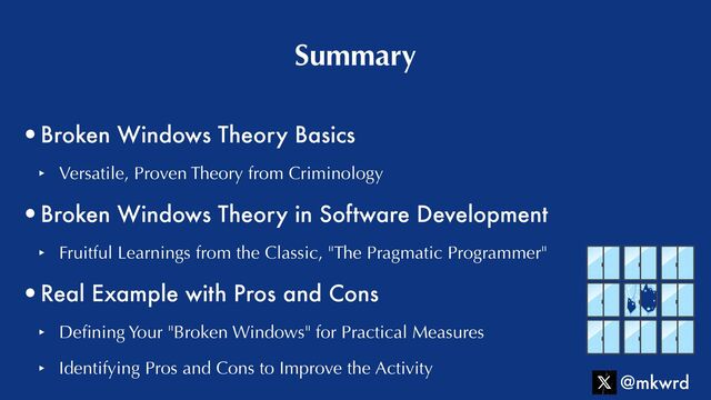•Broken Windows Theory Basics


‣ Versatile, Proven Theory from Criminology


•Broken Windows Theory in Software Development


‣ Fruitful Learnings from the Classic, "The Pragmatic Programmer"


•Real Example with Pros and Cons


‣ De
fi
ning Your "Broken Windows" for Practical Measures


‣ Identifying Pros and Cons to Improve the Activity
Summary
@mkwrd
