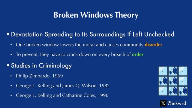 •Devastation Spreading to Its Surroundings If Left Unchecked


‣ One broken window lowers the moral and causes community disorder.


‣ To prevent, they have to crack down on every breach of order.


•Studies in Criminology


‣ Philip Zimbardo, 1969


‣ George L. Kelling and James Q. Wilson, 1982


‣ George L. Kelling and Catharine Coles, 1996
Broken Windows Theory
@mkwrd
