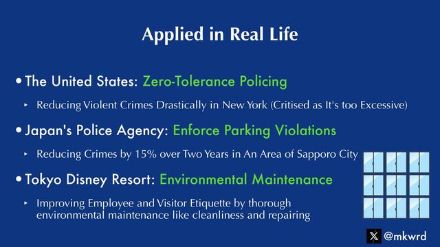 •The United States: Zero-Tolerance Policing


‣ Reducing Violent Crimes Drastically in New York (Critised as It's too Excessive)


•Japan's Police Agency: Enforce Parking Violations


‣ Reducing Crimes by 15% over Two Years in An Area of Sapporo City


•Tokyo Disney Resort: Environmental Maintenance


‣ Improving Employee and Visitor Etiquette by thorough
 
environmental maintenance like cleanliness and repairing
Applied in Real Life
@mkwrd
