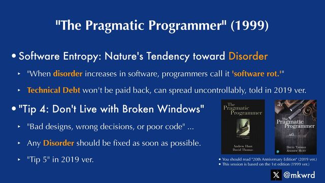 •Software Entropy: Nature's Tendency toward Disorder


‣ "When disorder increases in software, programmers call it 'software rot.'"


‣ Technical Debt won't be paid back, can spread uncontrollably, told in 2019 ver.


•"Tip 4: Don't Live with Broken Windows"


‣ "Bad designs, wrong decisions, or poor code" ...


‣ Any Disorder should be
fi
xed as soon as possible.


‣ "Tip 5" in 2019 ver.
"The Pragmatic Programmer" (1999)
@mkwrd
• You should read "20th Anniversary Edition" (2019 ver.)


• This session is based on the 1st edition (1999 ver.)
