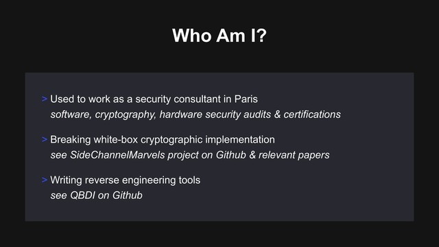 > Breaking white-box cryptographic implementation 
see SideChannelMarvels project on Github & relevant papers
> Writing reverse engineering tools 
see QBDI on Github
> Used to work as a security consultant in Paris 
software, cryptography, hardware security audits & certifications
Who Am I?

