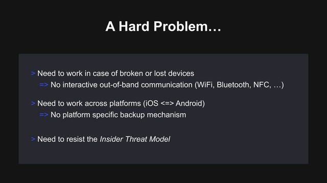 > Need to work across platforms (iOS <=> Android)
=> No platform specific backup mechanism
> Need to resist the Insider Threat Model
> Need to work in case of broken or lost devices
=> No interactive out-of-band communication (WiFi, Bluetooth, NFC, …)
A Hard Problem…
