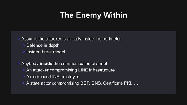> Assume the attacker is already inside the perimeter
> Defense in depth
> Insider threat model
> Anybody inside the communication channel
> An attacker compromising LINE infrastructure
> A malicious LINE employee
> A state actor compromising BGP, DNS, Certificate PKI, …
The Enemy Within

