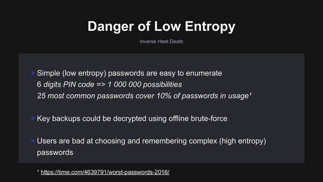 Inverse Heat Death
> Key backups could be decrypted using offline brute-force
> Users are bad at choosing and remembering complex (high entropy)
passwords
> Simple (low entropy) passwords are easy to enumerate 
6 digits PIN code => 1 000 000 possibilities 
25 most common passwords cover 10% of passwords in usage¹
Danger of Low Entropy
¹ https://time.com/4639791/worst-passwords-2016/
