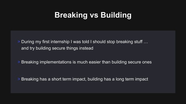 > Breaking implementations is much easier than building secure ones
> Breaking has a short term impact, building has a long term impact
> During my first internship I was told I should stop breaking stuff … 
and try building secure things instead
Breaking vs Building
