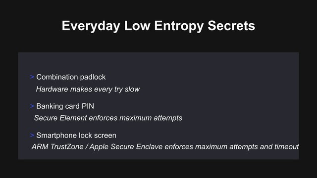 > Banking card PIN
> Smartphone lock screen
> Combination padlock
Everyday Low Entropy Secrets
Hardware makes every try slow
ARM TrustZone / Apple Secure Enclave enforces maximum attempts and timeout
Secure Element enforces maximum attempts
