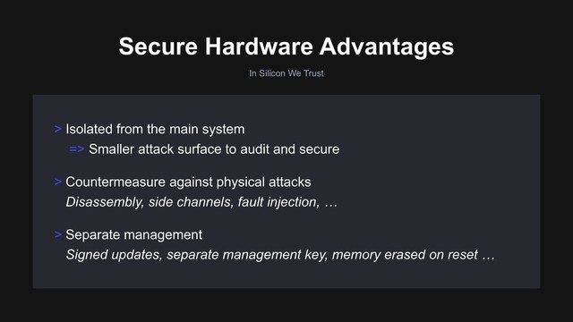 In Silicon We Trust
> Countermeasure against physical attacks 
Disassembly, side channels, fault injection, …
> Separate management 
Signed updates, separate management key, memory erased on reset …
> Isolated from the main system
=> Smaller attack surface to audit and secure
Secure Hardware Advantages
