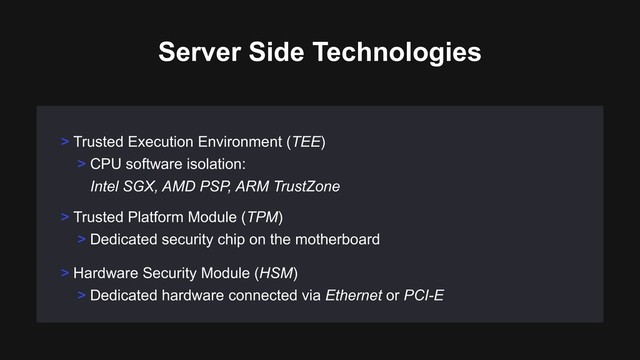 > Trusted Platform Module (TPM)
> Dedicated security chip on the motherboard
> Hardware Security Module (HSM)
> Dedicated hardware connected via Ethernet or PCI-E
> Trusted Execution Environment (TEE)
> CPU software isolation: 
Intel SGX, AMD PSP, ARM TrustZone
Server Side Technologies
