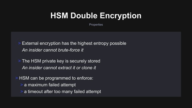 > HSM can be programmed to enforce:
> a maximum failed attempt
> a timeout after too many failed attempt
> The HSM private key is securely stored 
An insider cannot extract it or clone it
> External encryption has the highest entropy possible 
An insider cannot brute-force it
HSM Double Encryption
Properties
