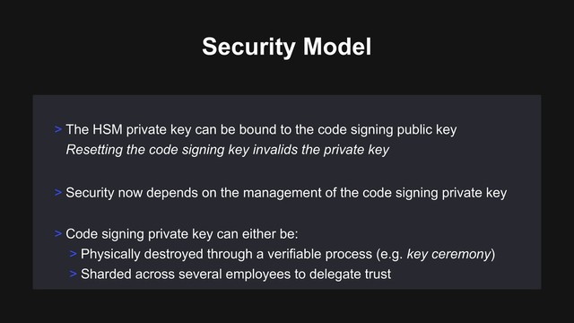 > Security now depends on the management of the code signing private key
> Code signing private key can either be:
> Physically destroyed through a verifiable process (e.g. key ceremony)
> Sharded across several employees to delegate trust
> The HSM private key can be bound to the code signing public key 
Resetting the code signing key invalids the private key
Security Model
