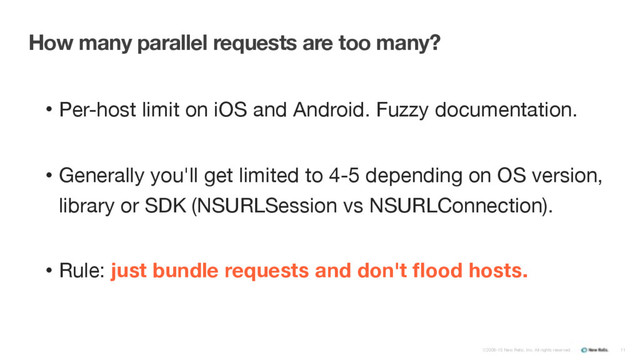 ©2008-15 New Relic, Inc. All rights reserved.
How many parallel requests are too many?
• Per-host limit on iOS and Android. Fuzzy documentation.

• Generally you'll get limited to 4-5 depending on OS version,
library or SDK (NSURLSession vs NSURLConnection).

• Rule: just bundle requests and don't ﬂood hosts.
11
