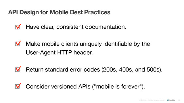 ©2008-15 New Relic, Inc. All rights reserved. 22
API Design for Mobile Best Practices
Have clear, consistent documentation.

Make mobile clients uniquely identiﬁable by the  
User-Agent HTTP header.

Return standard error codes (200s, 400s, and 500s).

Consider versioned APIs ("mobile is forever").
▪
▪
▪
▪
