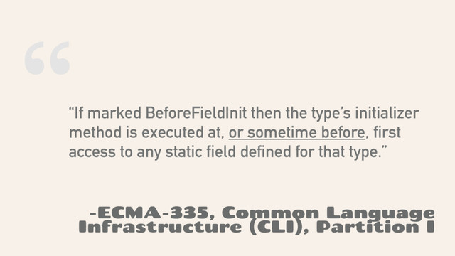 “
“If marked BeforeFieldInit then the type’s initializer
method is executed at, or sometime before, first
access to any static field defined for that type.”
-ECMA-335, Common Language
Infrastructure (CLI), Partition I

