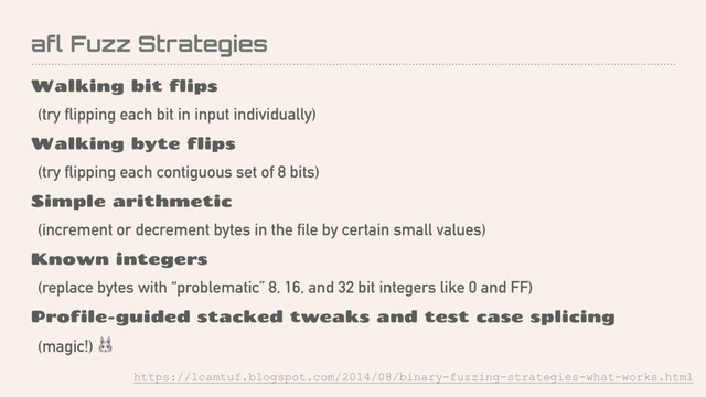 afl Fuzz Strategies
Walking bit flips
(try flipping each bit in input individually)
Walking byte flips
(try flipping each contiguous set of 8 bits)
Simple arithmetic
(increment or decrement bytes in the file by certain small values)
Known integers
(replace bytes with “problematic” 8, 16, and 32 bit integers like 0 and FF)
Profile-guided stacked tweaks and test case splicing
(magic!) 
https://lcamtuf.blogspot.com/2014/08/binary-fuzzing-strategies-what-works.html
